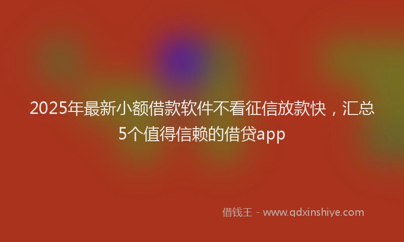 2025年最新小额借款软件不看征信放款快，汇总5个值得信赖的借贷app