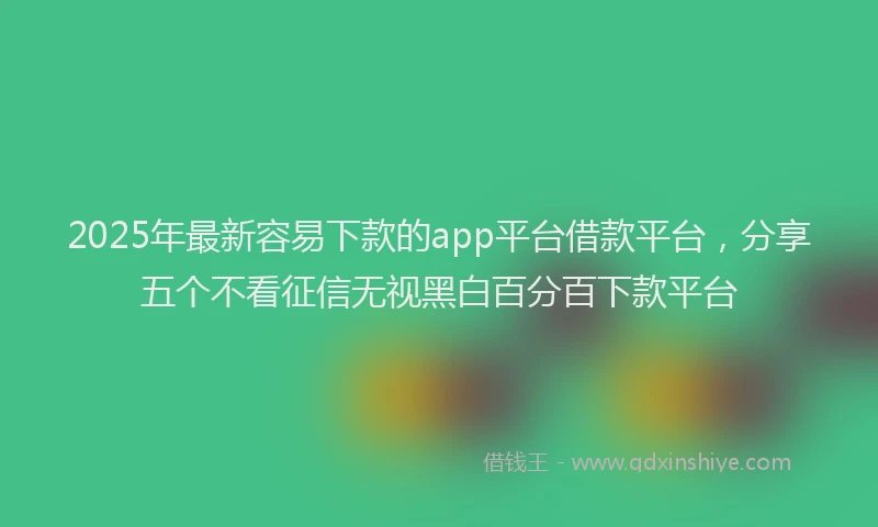 2025年最新容易下款的app平台借款平台，分享五个不看征信无视黑白百分百下款平台