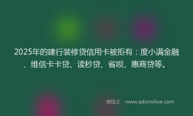 2025年的建行装修贷信用卡被拒有：度小满金融、维信卡卡贷、读秒贷、省呗、惠商贷等。