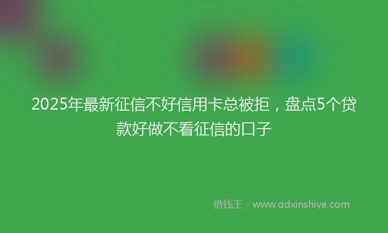 2025年最新征信不好信用卡总被拒，盘点5个贷款好做不看征信的口子