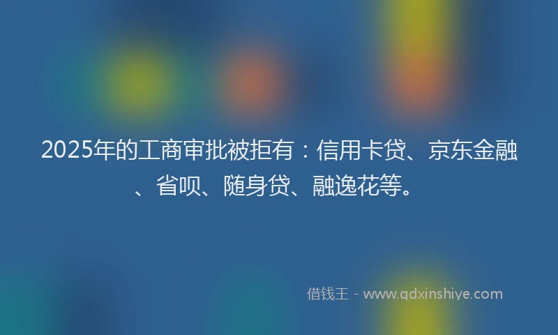 2025年的工商审批被拒有：信用卡贷、京东金融、省呗、随身贷、融逸花等。