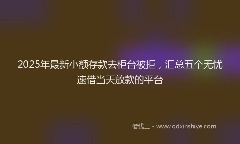 2025年最新小额存款去柜台被拒，汇总五个无忧速借当天放款的平台