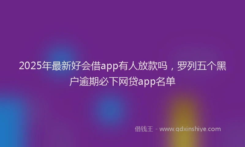 2025年最新好会借app有人放款吗，罗列五个黑户逾期必下网贷app名单