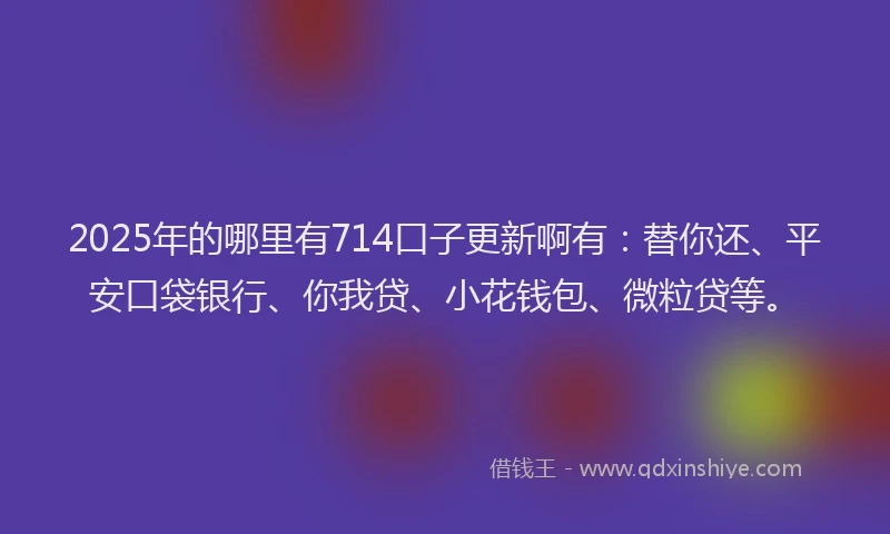 2025年的哪里有714口子更新啊有：替你还、平安口袋银行、你我贷、小花钱包、微粒贷等。