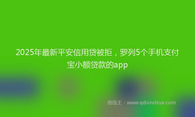 2025年最新平安信用贷被拒，罗列5个手机支付宝小额贷款的app