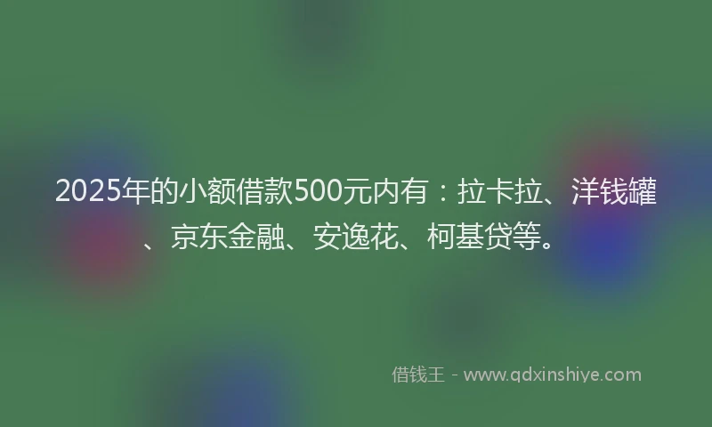 2025年的小额借款500元内有：拉卡拉、洋钱罐、京东金融、安逸花、柯基贷等。