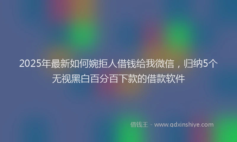 2025年最新如何婉拒人借钱给我微信，归纳5个无视黑白百分百下款的借款软件