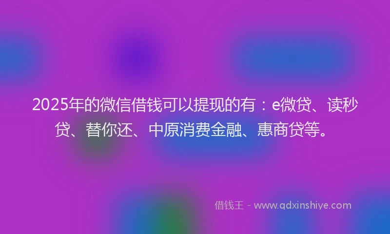 2025年的微信借钱可以提现的有：e微贷、读秒贷、替你还、中原消费金融、惠商贷等。