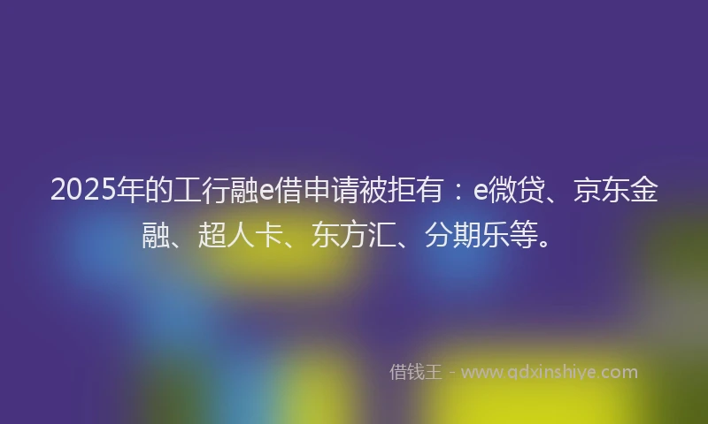 2025年的工行融e借申请被拒有：e微贷、京东金融、超人卡、东方汇、分期乐等。