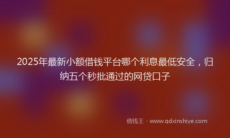 2025年最新小额借钱平台哪个利息最低安全，归纳五个秒批通过的网贷口子