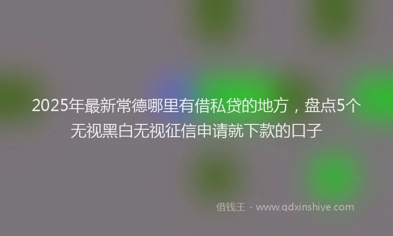 2025年最新常德哪里有借私贷的地方，盘点5个无视黑白无视征信申请就下款的口子
