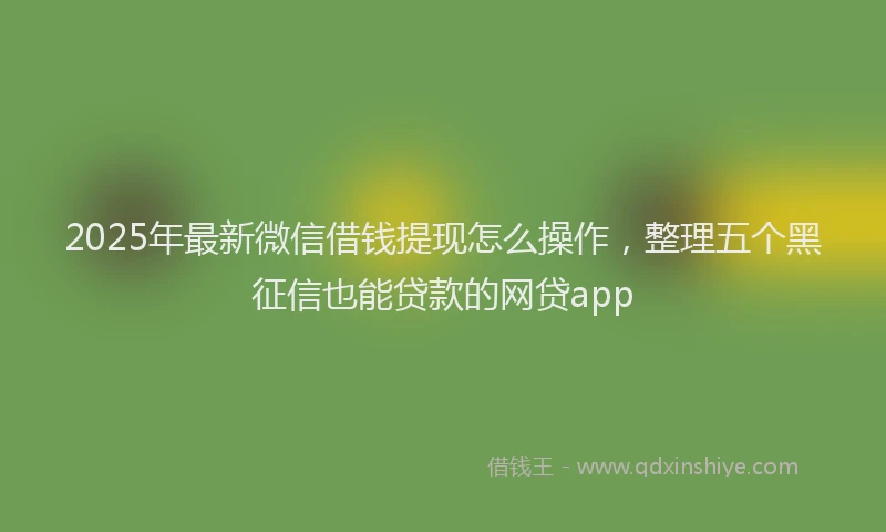 2025年最新微信借钱提现怎么操作，整理五个黑征信也能贷款的网贷app