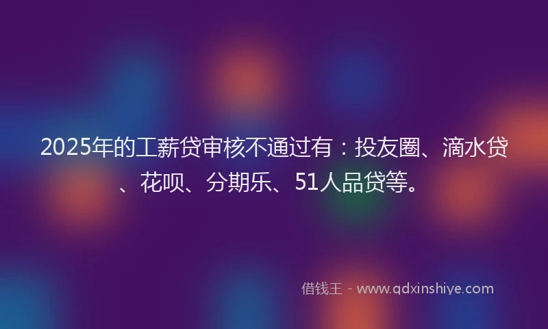 2025年的工薪贷审核不通过有：投友圈、滴水贷、花呗、分期乐、51人品贷等。