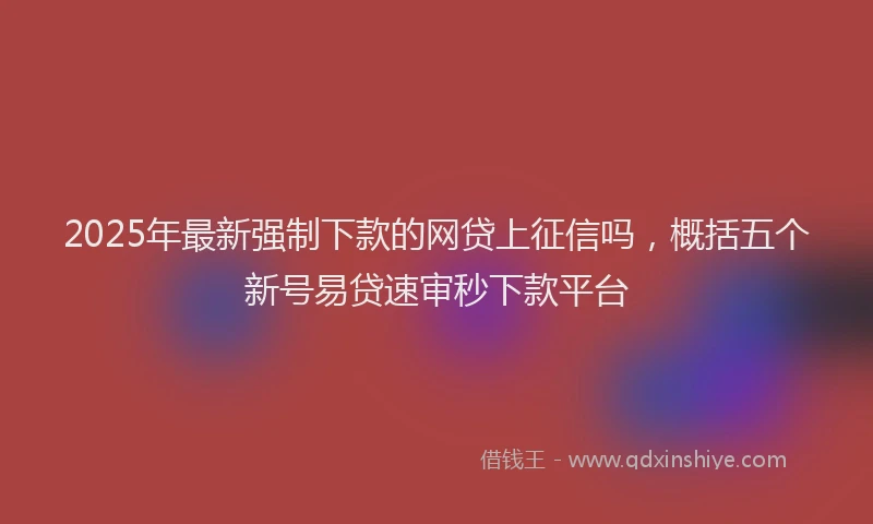 2025年最新强制下款的网贷上征信吗，概括五个新号易贷速审秒下款平台