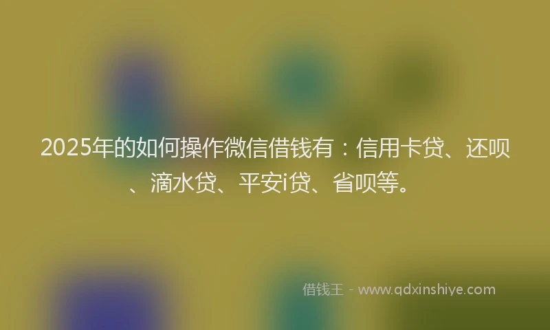 2025年的如何操作微信借钱有：信用卡贷、还呗、滴水贷、平安i贷、省呗等。