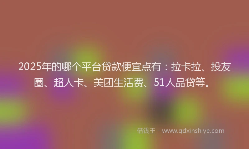 2025年的哪个平台贷款便宜点有：拉卡拉、投友圈、超人卡、美团生活费、51人品贷等。