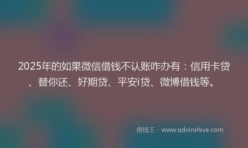 2025年的如果微信借钱不认账咋办有：信用卡贷、替你还、好期贷、平安i贷、微博借钱等。