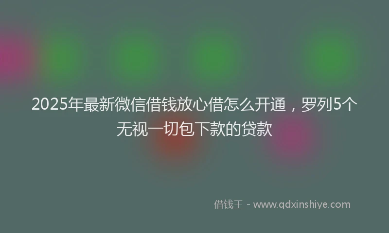 2025年最新微信借钱放心借怎么开通，罗列5个无视一切包下款的贷款