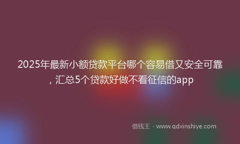 2025年最新小额贷款平台哪个容易借又安全可靠，汇总5个贷款好做不看征信的app