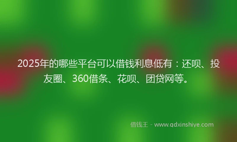 2025年的哪些平台可以借钱利息低有：还呗、投友圈、360借条、花呗、团贷网等。