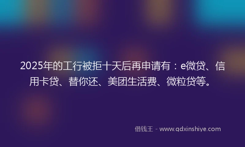 2025年的工行被拒十天后再申请有：e微贷、信用卡贷、替你还、美团生活费、微粒贷等。