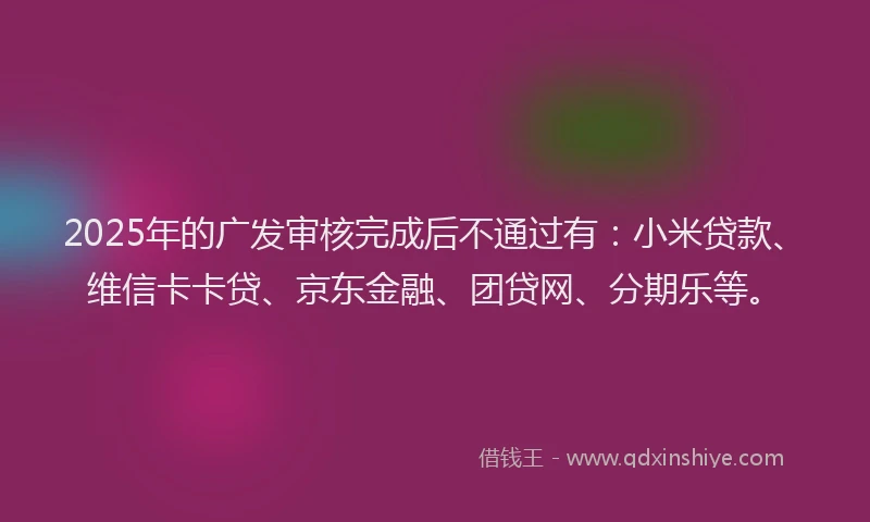 2025年的广发审核完成后不通过有：小米贷款、维信卡卡贷、京东金融、团贷网、分期乐等。