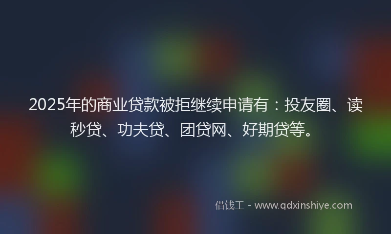 2025年的商业贷款被拒继续申请有：投友圈、读秒贷、功夫贷、团贷网、好期贷等。