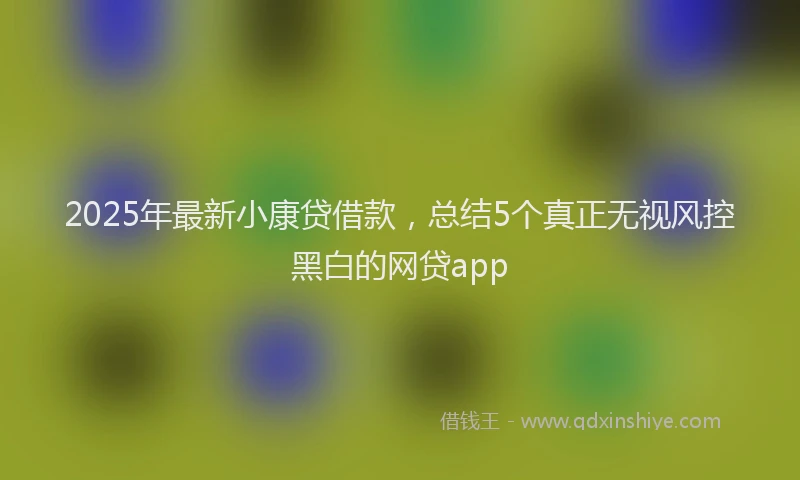 2025年最新小康贷借款，总结5个真正无视风控黑白的网贷app