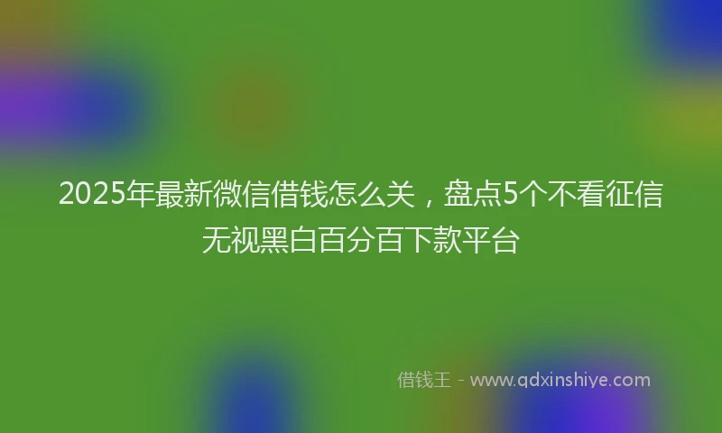 2025年最新微信借钱怎么关，盘点5个不看征信无视黑白百分百下款平台