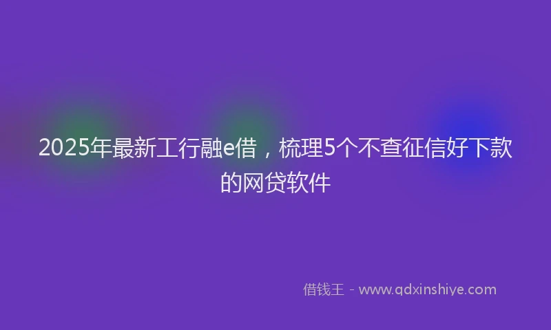 2025年最新工行融e借，梳理5个不查征信好下款的网贷软件