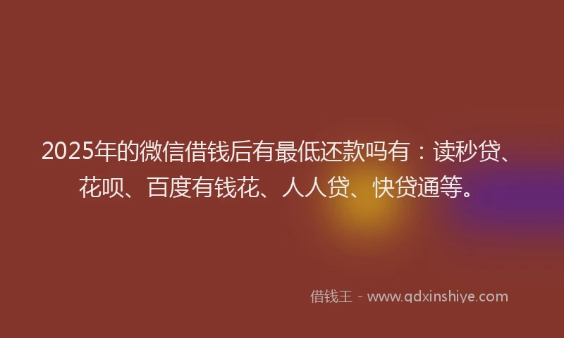 2025年的微信借钱后有最低还款吗有：读秒贷、花呗、百度有钱花、人人贷、快贷通等。