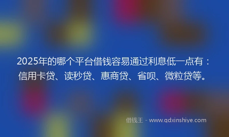 2025年的哪个平台借钱容易通过利息低一点有：信用卡贷、读秒贷、惠商贷、省呗、微粒贷等。