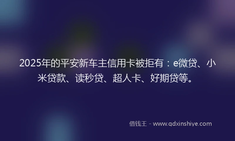 2025年的平安新车主信用卡被拒有：e微贷、小米贷款、读秒贷、超人卡、好期贷等。