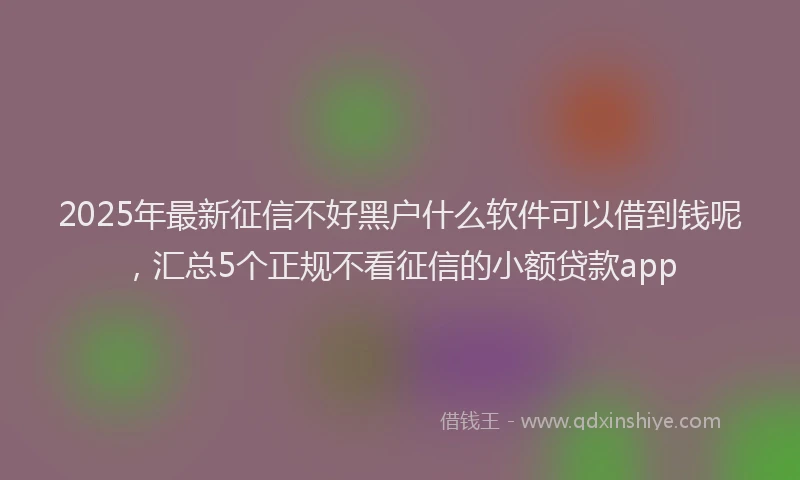 2025年最新征信不好黑户什么软件可以借到钱呢，汇总5个正规不看征信的小额贷款app