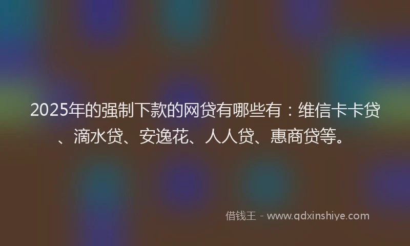 2025年的强制下款的网贷有哪些有：维信卡卡贷、滴水贷、安逸花、人人贷、惠商贷等。