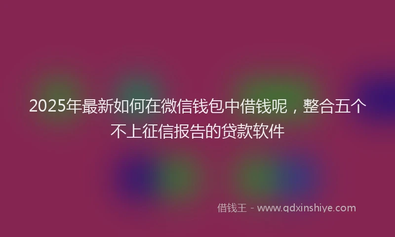 2025年最新如何在微信钱包中借钱呢，整合五个不上征信报告的贷款软件