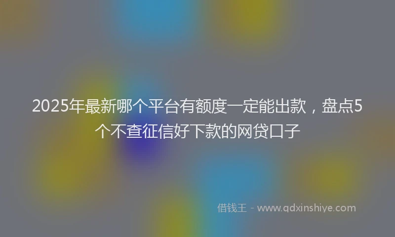 2025年最新哪个平台有额度一定能出款，盘点5个不查征信好下款的网贷口子