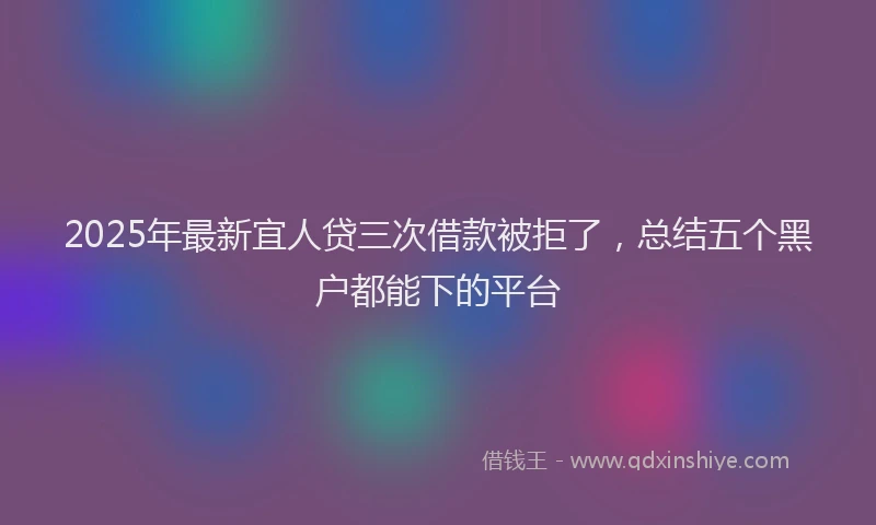 2025年最新宜人贷三次借款被拒了，总结五个黑户都能下的平台