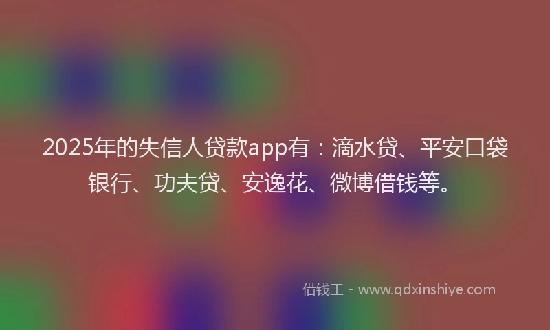2025年的失信人贷款app有：滴水贷、平安口袋银行、功夫贷、安逸花、微博借钱等。