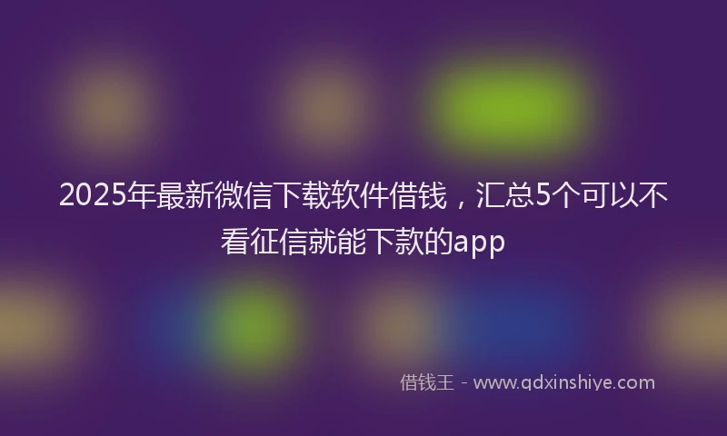 2025年最新微信下载软件借钱，汇总5个可以不看征信就能下款的app