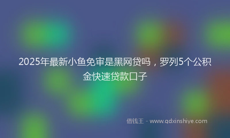 2025年最新小鱼免审是黑网贷吗，罗列5个公积金快速贷款口子