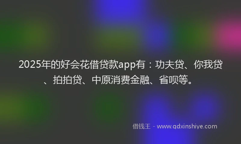 2025年的好会花借贷款app有：功夫贷、你我贷、拍拍贷、中原消费金融、省呗等。