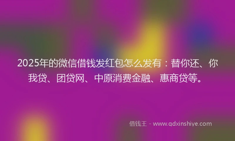 2025年的微信借钱发红包怎么发有：替你还、你我贷、团贷网、中原消费金融、惠商贷等。