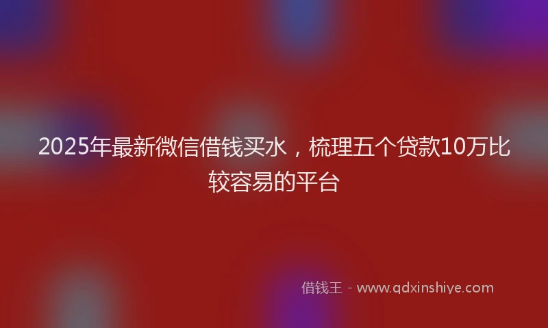 2025年最新微信借钱买水，梳理五个贷款10万比较容易的平台
