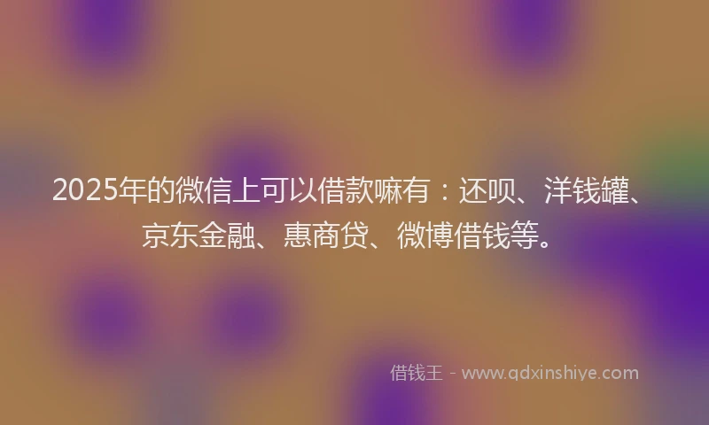 2025年的微信上可以借款嘛有：还呗、洋钱罐、京东金融、惠商贷、微博借钱等。