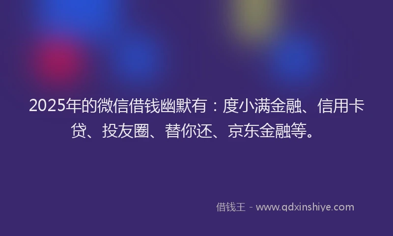 2025年的微信借钱幽默有：度小满金融、信用卡贷、投友圈、替你还、京东金融等。