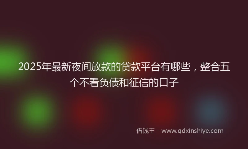 2025年最新夜间放款的贷款平台有哪些，整合五个不看负债和征信的口子