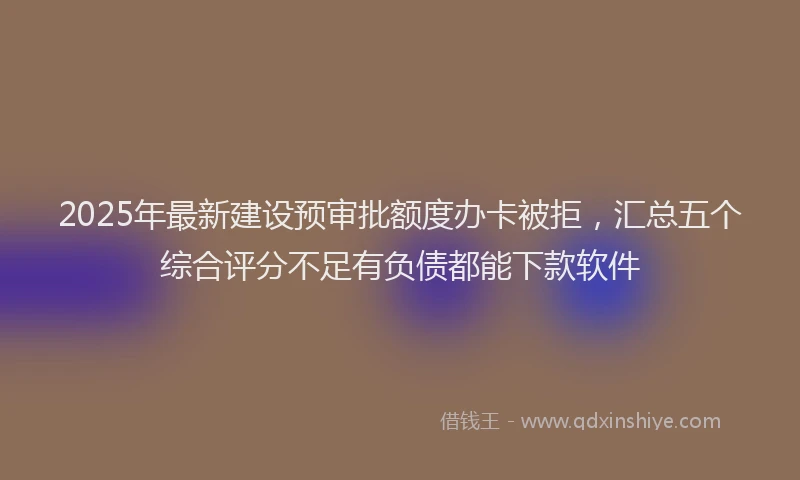 2025年最新建设预审批额度办卡被拒，汇总五个综合评分不足有负债都能下款软件