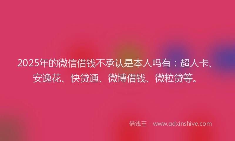 2025年的微信借钱不承认是本人吗有：超人卡、安逸花、快贷通、微博借钱、微粒贷等。