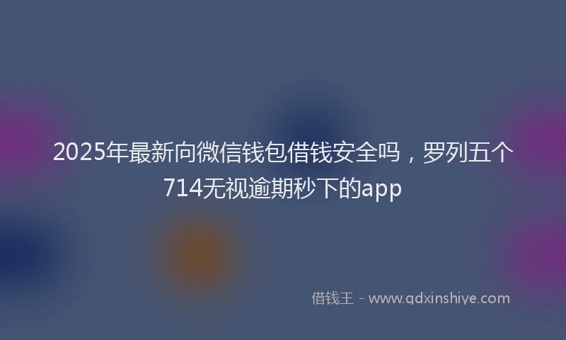 2025年最新向微信钱包借钱安全吗，罗列五个714无视逾期秒下的app